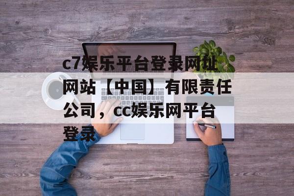 c7娱乐平台登录网址网站【中国】有限责任公司，cc娱乐网平台登录